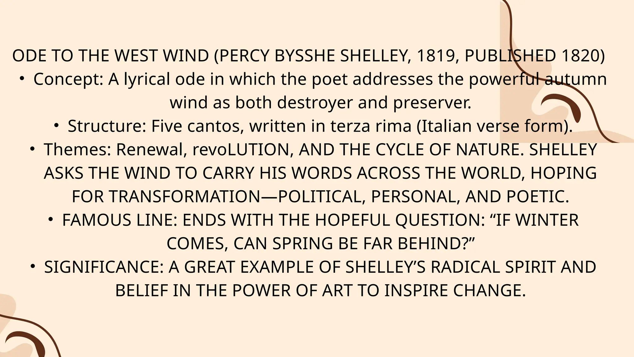 ODE TO THE WEST WIND (PERCY BYSSHE SHELLEY, 1819, PUBLISHED 1820)
• Concept: A lyrical ode in which the poet addresses the powerful autumn
wind as both destroyer and preserver.
• Structure: Five cantos, written in terza rima (Italian verse form).
• Themes: Renewal, revoLUTION, AND THE CYCLE OF NATURE. SHELLEY
ASKS THE WIND TO CARRY HIS WORDS ACROSS THE WORLD, HOPING
FOR TRANSFORMATION—POLITICAL, PERSONAL, AND POETIC.
• FAMOUS LINE: ENDS WITH THE HOPEFUL QUESTION: “IF WINTER
COMES, CAN SPRING BE FAR BEHIND?”
• SIGNIFICANCE: A GREAT EXAMPLE OF SHELLEY’S RADICAL SPIRIT AND
BELIEF IN THE POWER OF ART TO INSPIRE CHANGE.
 