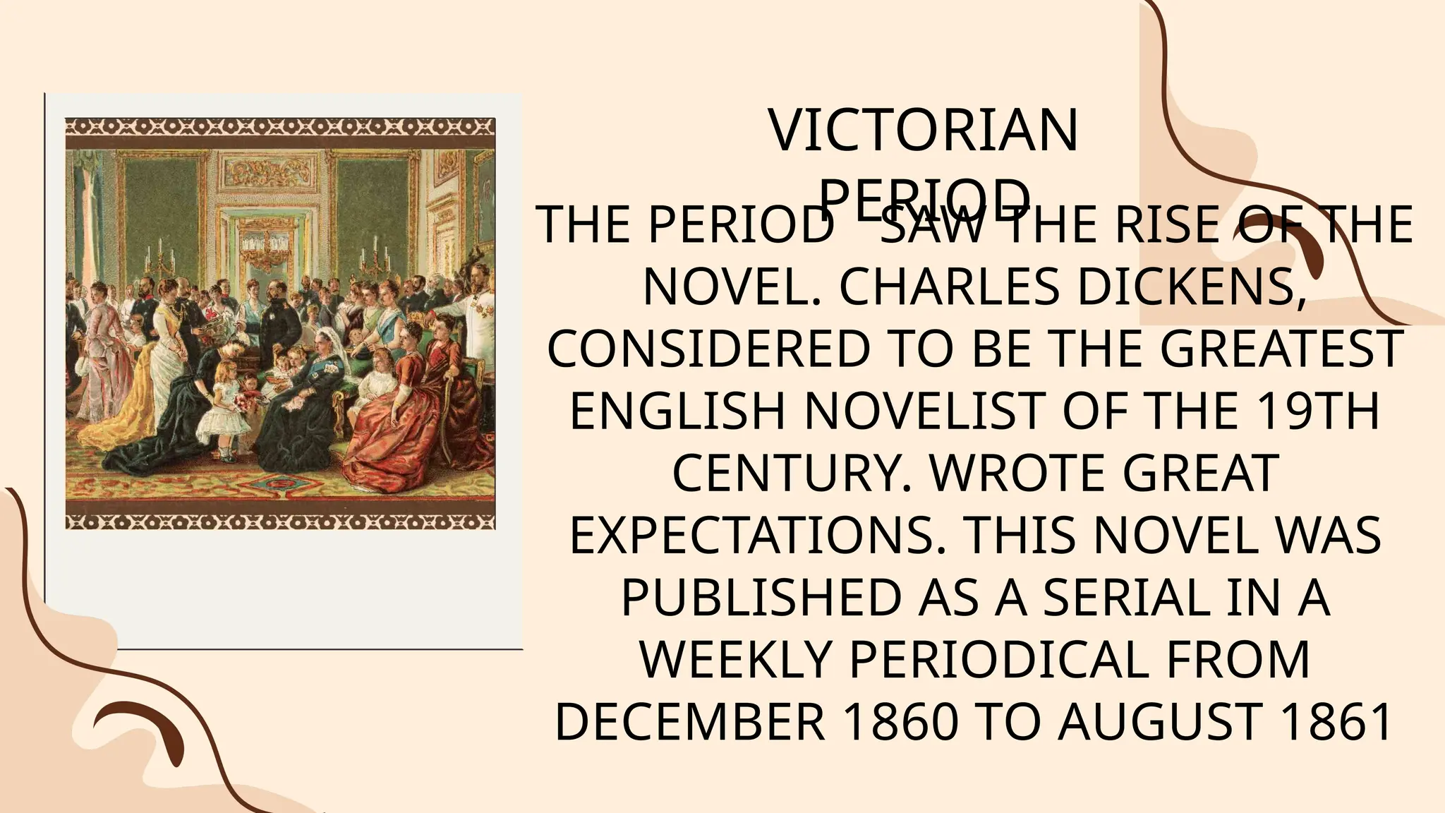 VICTORIAN
PERIOD
THE PERIOD SAW THE RISE OF THE
NOVEL. CHARLES DICKENS,
CONSIDERED TO BE THE GREATEST
ENGLISH NOVELIST OF THE 19TH
CENTURY. WROTE GREAT
EXPECTATIONS. THIS NOVEL WAS
PUBLISHED AS A SERIAL IN A
WEEKLY PERIODICAL FROM
DECEMBER 1860 TO AUGUST 1861
 