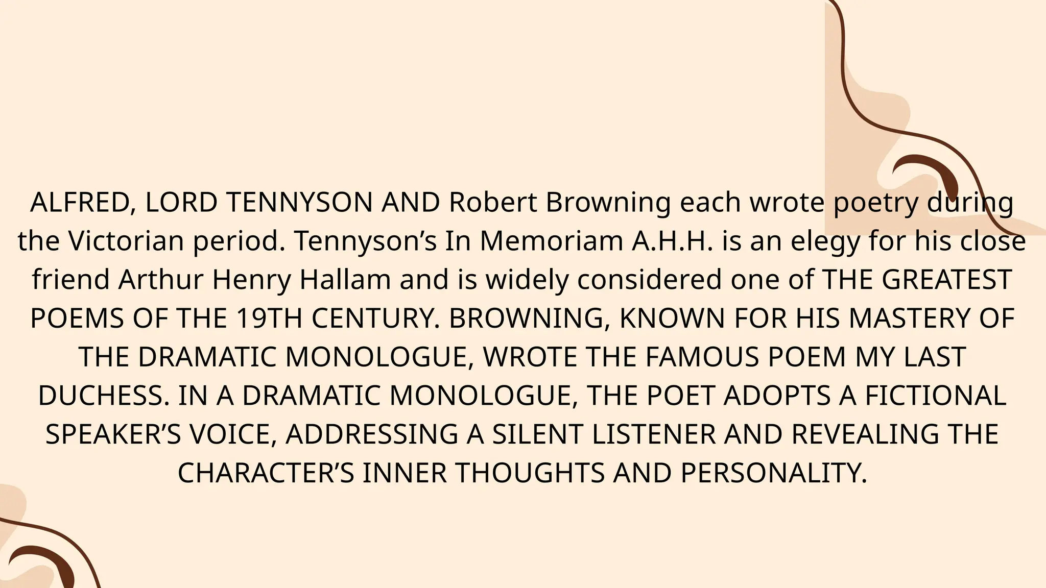 ALFRED, LORD TENNYSON AND Robert Browning each wrote poetry during
the Victorian period. Tennyson’s In Memoriam A.H.H. is an elegy for his close
friend Arthur Henry Hallam and is widely considered one of THE GREATEST
POEMS OF THE 19TH CENTURY. BROWNING, KNOWN FOR HIS MASTERY OF
THE DRAMATIC MONOLOGUE, WROTE THE FAMOUS POEM MY LAST
DUCHESS. IN A DRAMATIC MONOLOGUE, THE POET ADOPTS A FICTIONAL
SPEAKER’S VOICE, ADDRESSING A SILENT LISTENER AND REVEALING THE
CHARACTER’S INNER THOUGHTS AND PERSONALITY.
 
