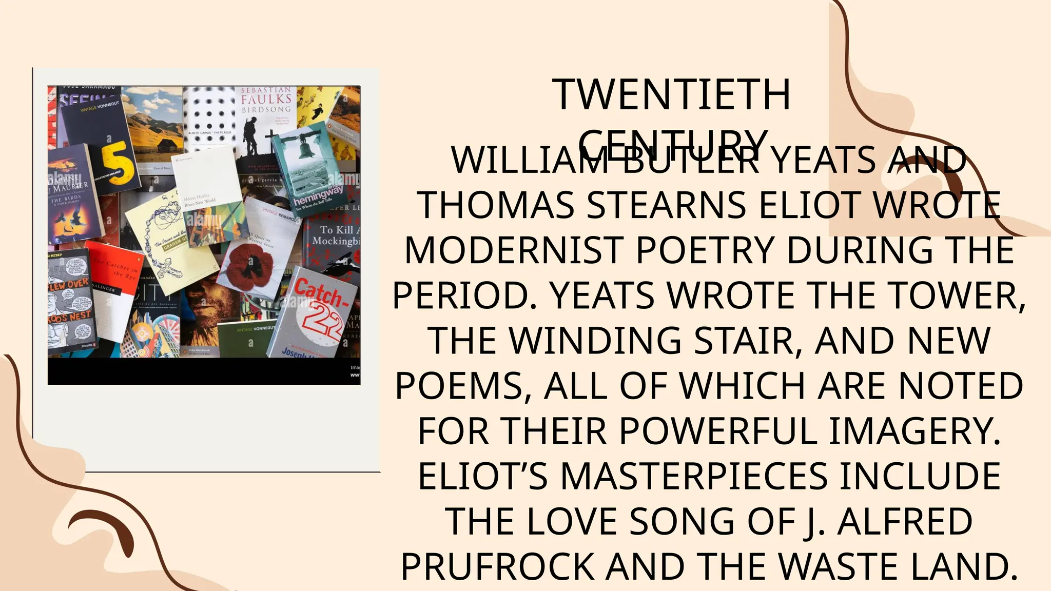 WILLIAM BUTLER YEATS AND
THOMAS STEARNS ELIOT WROTE
MODERNIST POETRY DURING THE
PERIOD. YEATS WROTE THE TOWER,
THE WINDING STAIR, AND NEW
POEMS, ALL OF WHICH ARE NOTED
FOR THEIR POWERFUL IMAGERY.
ELIOT’S MASTERPIECES INCLUDE
THE LOVE SONG OF J. ALFRED
PRUFROCK AND THE WASTE LAND.
TWENTIETH
CENTURY
 