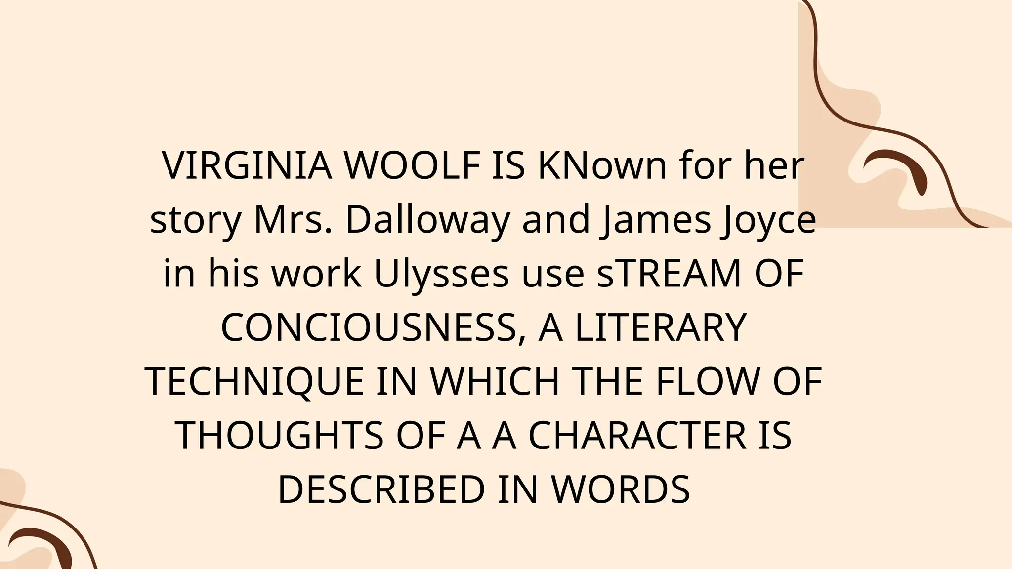 VIRGINIA WOOLF IS KNown for her
story Mrs. Dalloway and James Joyce
in his work Ulysses use sTREAM OF
CONCIOUSNESS, A LITERARY
TECHNIQUE IN WHICH THE FLOW OF
THOUGHTS OF A A CHARACTER IS
DESCRIBED IN WORDS
 