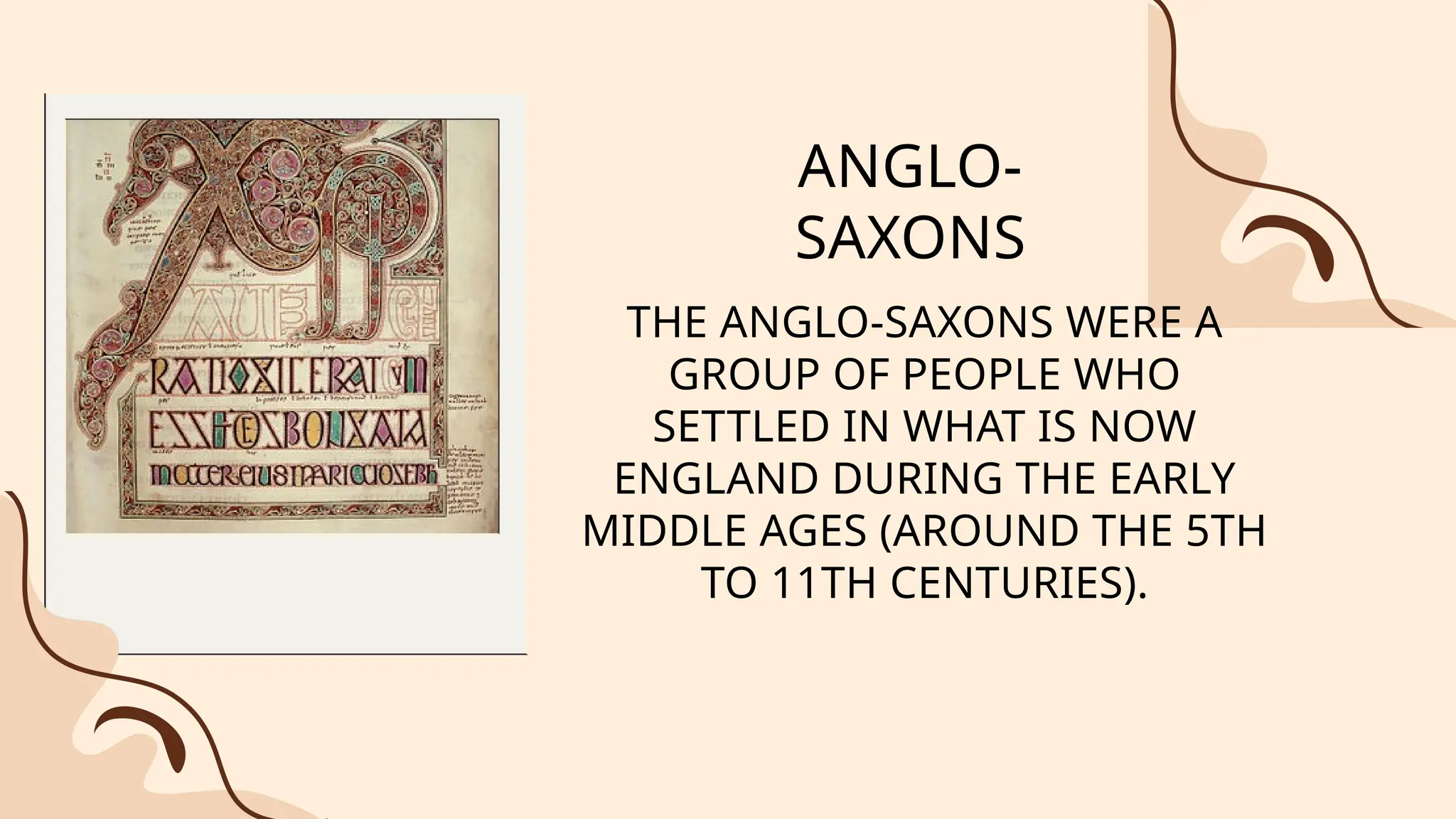 ANGLO-
SAXONS
THE ANGLO-SAXONS WERE A
GROUP OF PEOPLE WHO
SETTLED IN WHAT IS NOW
ENGLAND DURING THE EARLY
MIDDLE AGES (AROUND THE 5TH
TO 11TH CENTURIES).
 