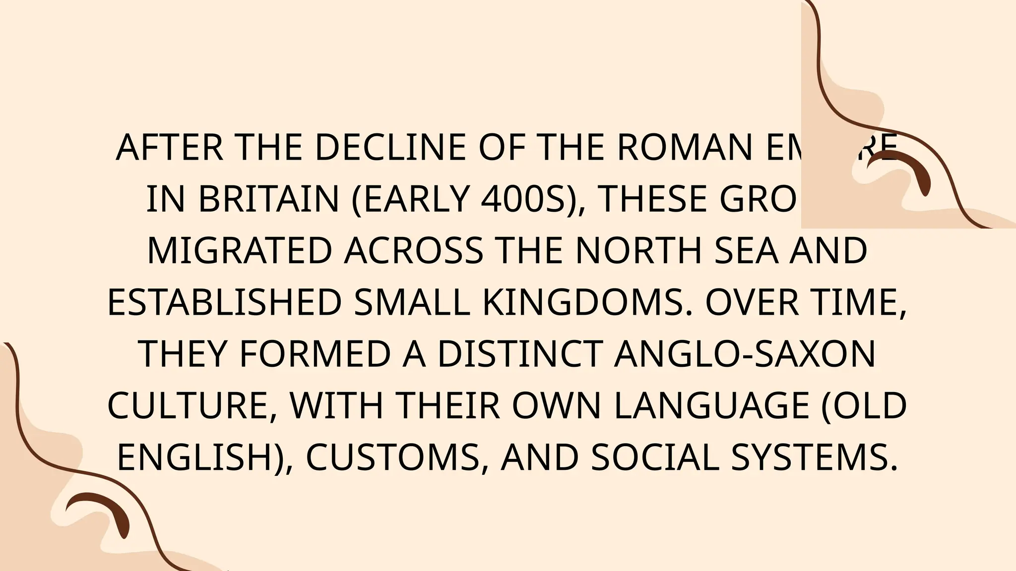 AFTER THE DECLINE OF THE ROMAN EMPIRE
IN BRITAIN (EARLY 400S), THESE GROUPS
MIGRATED ACROSS THE NORTH SEA AND
ESTABLISHED SMALL KINGDOMS. OVER TIME,
THEY FORMED A DISTINCT ANGLO-SAXON
CULTURE, WITH THEIR OWN LANGUAGE (OLD
ENGLISH), CUSTOMS, AND SOCIAL SYSTEMS.
 
