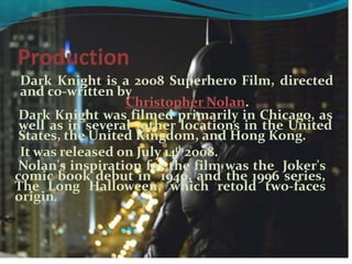 Production
Dark Knight is a 2008 Superhero Film, directed
and co-written by
Christopher Nolan.
Dark Knight was filmed primarily in Chicago, as
well as in several other locations in the United
States, the United Kingdom, and Hong Kong.
It was released on July 14th2008.
Nolan's inspiration for the film was the Joker's
comic book debut in 1940, and the 1996 series,
The Long Halloween, which retold two-faces
origin.
 