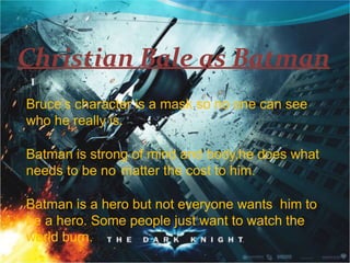 Christian Bale as Batman
I
Bruce’s character is a mask so no one can see
who he really is.
Batman is strong of mind and body,he does what
needs to be no matter the cost to him.
Batman is a hero but not everyone wants him to
be a hero. Some people just want to watch the
world burn.
 