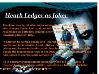 Heath Ledger as Joker
The Joker is a serial killer and a super-villain, a dangerous madman
who dresses like a clown and commits violent crimes. He is often
recognized as Batman's greatest enemy, living in and
terrorizing,Gotham City.
In addition to being a deadly and unpredictable physical
combatant, he is a brilliant and ruthless criminal mastermind. His
crimes require no motivation other than his sadistic desire to show
people the meaninglessness of life through pain and death, and the
narcissism to see the world remade in his own image.
He is constantly adapting his personality and his psychosis to
respond to the world around him, sometimes a harmless trickster
and at others a brutal mass-murderer.
 