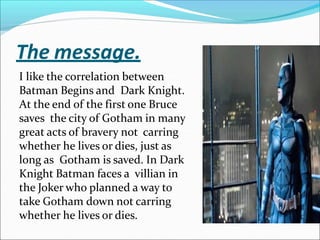 The message.
I like the correlation between
Batman Begins and Dark Knight.
At the end of the first one Bruce
saves the city of Gotham in many
great acts of bravery not carring
whether he lives or dies, just as
long as Gotham is saved. In Dark
Knight Batman faces a villian in
the Joker who planned a way to
take Gotham down not carring
whether he lives or dies.
 