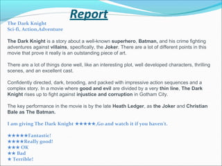 Report
The Dark Knight
Sci-fi, Action,Adventure
The Dark Knight is a story about a well-known superhero, Batman, and his crime fighting
adventures against villains, specifically, the Joker. There are a lot of different points in this
movie that prove it really is an outstanding piece of art.
There are a lot of things done well, like an interesting plot, well developed characters, thrilling
scenes, and an excellent cast.
Confidently directed, dark, brooding, and packed with impressive action sequences and a
complex story. In a movie where good and evil are divided by a very thin line, The Dark
Knight rises up to fight against injustice and corruption in Gotham City.
The key performance in the movie is by the late Heath Ledger, as the Joker and Christian
Bale as The Batman.
I am giving The Dark Knight ★★★★★,Go and watch it if you haven’t.
★★★★★Fantastic!
★★★★Really good!
★★★ OK
★★ Bad
★ Terrible!
 