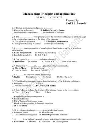 Management Principles and applications
B.Com. I Semester II
Prepared by
Sushil B. Bansode
Q.1. The last step in the control process is ..............
A. Comparing performance B. Taking Corrective Action
C. Measurement of Performance D. Establishment of standards
Q.2. The ………………… principle emphasizes the importance of having the ability to adapt
to the situation that may arise in the future of the business.
A. Principle of direct control B. Principle of future control
C. Principle of efficiency of control D. Principle of suitability
Q.3…………. means preparation of sound opinion about business and try to work from
social welfare.
A. Social Responsibility B. Personal Responsibility
C. Family Responsibility D. Both A & B
Q.4. Cost control is a ..................... technique of control.
A. Traditional B. Modern C. Both A & B D. None of the above
Q.5. The science of ……….or ………..principles is known as morality.
A. Moral, Moral B. Social, Social
C. Political, Social D. Cultural, Cultural
Q.6. If............. not, the work cannot be controlled.
A. Rights B. Employee C. Power D. All of the above
Q. 7. Traditional techniques of control do not include any of the following techniques.
A. Budgeting B. Audit
C. Personal observation D. Critical path method
Q.8. Kurtz’s Lewin outlined the structure of the planned change in the ............stages.
A. Four B. Three C. Five D. Two
Q.9. The ethical issues in management is .............
A. Conflict of Interest
B. Use of Business Position and power
C. Financial in irregularities, bribery and corruption
D. all of the above
Q.10. In resistance to change ............... is not a individual reason.
A. Economic reason B. Social Factors
C. Lack of faith in management D. Threat to power and influence
Q.11. .............is the ability to persuade other to seek defined objectives enthusiastically.
A. Leadership B. Qualities C. Motivation D. Encouragement
 
