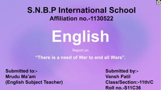 English
Report on
“There is a need of War to end all Wars”.
Submitted to:-
Mrudu Ma’am
(English Subject Teacher)
Submitted by:-
Vansh Patil
Class/Section:-11th/C
Roll no.-S11C36
S.N.B.P International School
Affiliation no.-1130522
 