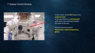 7. Display Control Module.
In the center of the HUT (top) is the
costume brain.
In this box there is a control panel
with which the astronaut handles
the back of the suit.
Controls communication
frequencies, water temperature,
gloves
 