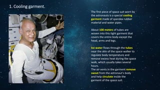 1. Cooling garment.
The first piece of space suit worn by
the astronauts is a special cooling
garment made of spandex rubber
material and water pipes.
About 100 meters of tubes are
woven into this tight garment that
covers the entire body except the
head, arms and legs.
Ice water flows through the tubes
near the skin of the space walker to
regulate body temperature and
remove excess heat during the space
walk, which usually takes several
hours.
The air vents in the garment remove
sweat from the astronaut's body
and help circulate inside the
garment of the space suit.
 