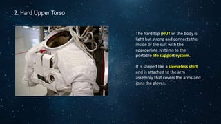 2. Hard Upper Torso
The hard top (HUT)of the body is
light but strong and connects the
inside of the suit with the
appropriate systems to the
portable life support system.
It is shaped like a sleeveless shirt
and is attached to the arm
assembly that covers the arms and
joins the gloves.
 