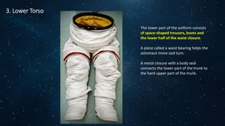 3. Lower Torso
The lower part of the uniform consists
of space-shaped trousers, boots and
the lower half of the waist closure.
A piece called a waist bearing helps the
astronaut move and turn.
A metal closure with a body seal
connects the lower part of the trunk to
the hard upper part of the trunk.
 