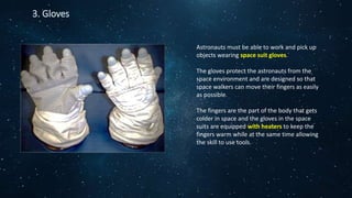 3. Gloves
Astronauts must be able to work and pick up
objects wearing space suit gloves.
The gloves protect the astronauts from the
space environment and are designed so that
space walkers can move their fingers as easily
as possible.
The fingers are the part of the body that gets
colder in space and the gloves in the space
suits are equipped with heaters to keep the
fingers warm while at the same time allowing
the skill to use tools.
 