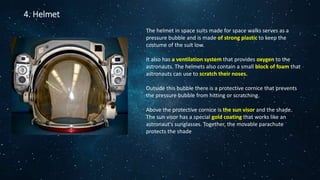 4. Helmet
The helmet in space suits made for space walks serves as a
pressure bubble and is made of strong plastic to keep the
costume of the suit low.
It also has a ventilation system that provides oxygen to the
astronauts. The helmets also contain a small block of foam that
astronauts can use to scratch their noses.
Outside this bubble there is a protective cornice that prevents
the pressure bubble from hitting or scratching.
Above the protective cornice is the sun visor and the shade.
The sun visor has a special gold coating that works like an
astronaut's sunglasses. Together, the movable parachute
protects the shade
 