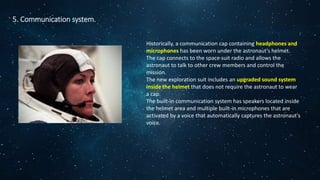 5. Communication system.
Historically, a communication cap containing headphones and
microphones has been worn under the astronaut's helmet.
The cap connects to the space suit radio and allows the
astronaut to talk to other crew members and control the
mission.
The new exploration suit includes an upgraded sound system
inside the helmet that does not require the astronaut to wear
a cap.
The built-in communication system has speakers located inside
the helmet area and multiple built-in microphones that are
activated by a voice that automatically captures the astronaut's
voice.
 
