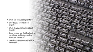 • What can you use English for?
• Why do you need to learn
English?
• What do you dislike/like about
English?
• Some people say that English is a
must-have tool in the modern
world, do you agree?
• Have you ever conversed with a
foreigner?
 