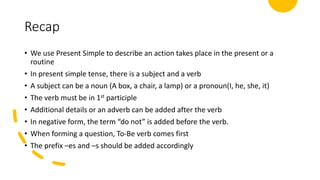 Recap
• We use Present Simple to describe an action takes place in the present or a
routine
• In present simple tense, there is a subject and a verb
• A subject can be a noun (A box, a chair, a lamp) or a pronoun(I, he, she, it)
• The verb must be in 1st participle
• Additional details or an adverb can be added after the verb
• In negative form, the term “do not” is added before the verb.
• When forming a question, To-Be verb comes first
• The prefix –es and –s should be added accordingly
 