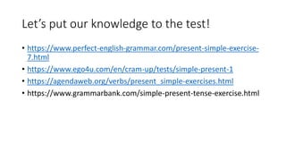 Let’s put our knowledge to the test!
• https://www.perfect-english-grammar.com/present-simple-exercise-
7.html
• https://www.ego4u.com/en/cram-up/tests/simple-present-1
• https://agendaweb.org/verbs/present_simple-exercises.html
• https://www.grammarbank.com/simple-present-tense-exercise.html
 