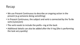 Recap
• We use Present Continuous to describe an ongoing action in the
present (e.g someone doing something)
• In Present Continuous, the subject and verb is connected by the To-Be
verb (is/are/am)
• The verb needs to include the prefix –ing at the back
• Additional details can also be added after the V-ing (She is performing
the task very quickly)
 