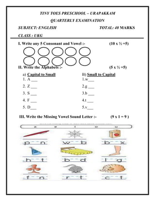 TINY TOES PRESCHOOL – URAPAKKAM
QUARTERLY EXAMINATION
SUBJECT: ENGLISH TOTAL: 40 MARKS
CLASS : UKG
I. Write any 5 Consonant and Vowel :- (10 x ½ =5)
II. Write the Alphabets :- (5 x ½ =5)
a) Capital to Small B) Small to Capital
1. A ___ 1.w___
2. Z ___ 2.g ___
3. S ___ 3.b ___
4. F ___ 4.t ___
5. D___ 5.v___
III. Write the Missing Vowel Sound Letter :- (9 x 1 = 9 )
 