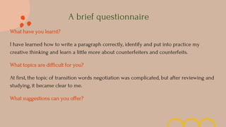 A brief questionnaire
What have you learnt?
I have learned how to write a paragraph correctly, identify and put into practice my
creative thinking and learn a little more about counterfeiters and counterfeits.
What topics are difficult for you?
At first, the topic of transition words negotiation was complicated, but after reviewing and
studying, it became clear to me.
What suggestions can you offer?
 