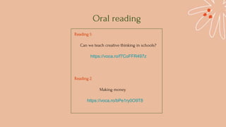 Oral reading
Reading 1:
Can we teach creative thinking in schools?
https://voca.ro/f7CoFFR497z
Reading 2
Making money
https://voca.ro/bPe1ry0O9T8
 