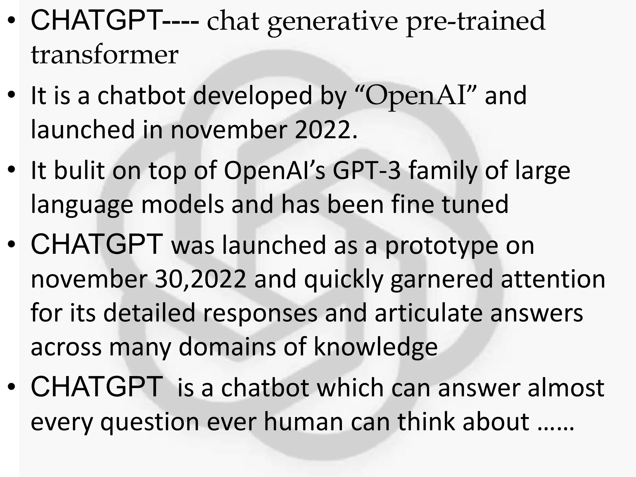• CHATGPT---- chat generative pre-trained
transformer
• It is a chatbot developed by “OpenAI” and
launched in november 2022.
• It bulit on top of OpenAI’s GPT-3 family of large
language models and has been fine tuned
• CHATGPT was launched as a prototype on
november 30,2022 and quickly garnered attention
for its detailed responses and articulate answers
across many domains of knowledge
• CHATGPT is a chatbot which can answer almost
every question ever human can think about ……
 