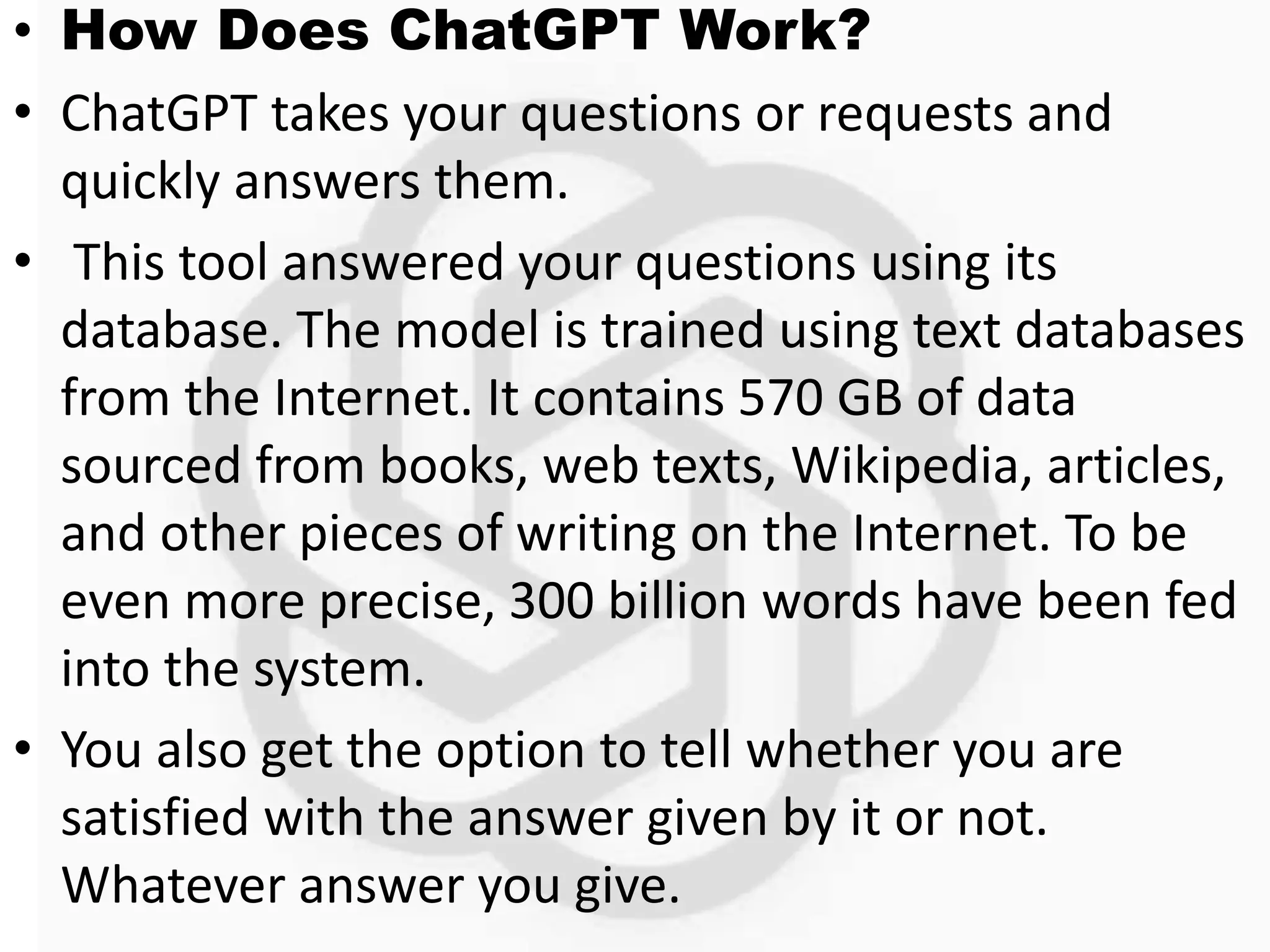 • How Does ChatGPT Work?
• ChatGPT takes your questions or requests and
quickly answers them.
• This tool answered your questions using its
database. The model is trained using text databases
from the Internet. It contains 570 GB of data
sourced from books, web texts, Wikipedia, articles,
and other pieces of writing on the Internet. To be
even more precise, 300 billion words have been fed
into the system.
• You also get the option to tell whether you are
satisfied with the answer given by it or not.
Whatever answer you give.
 