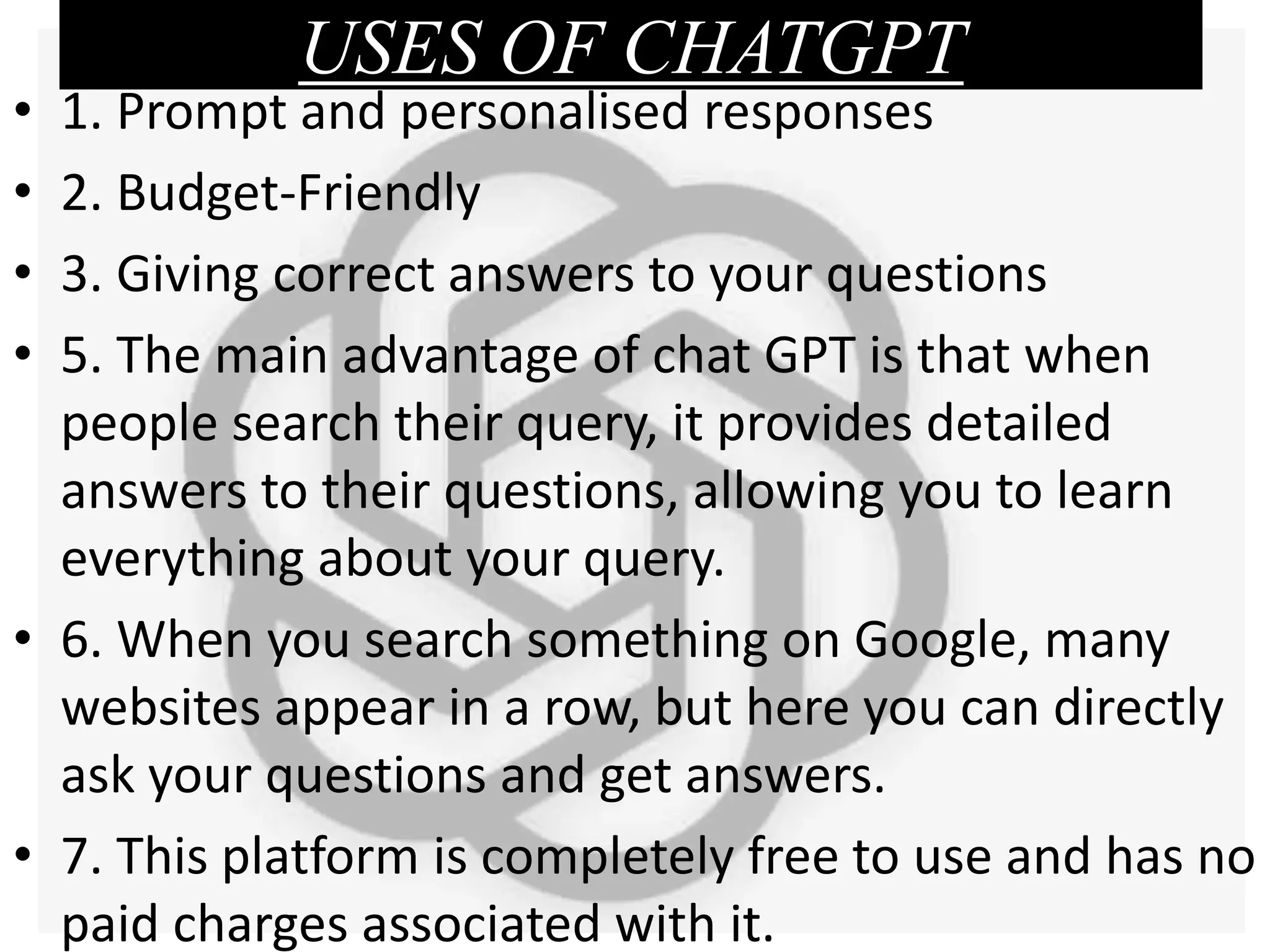 USES OF CHATGPT
• 1. Prompt and personalised responses
• 2. Budget-Friendly
• 3. Giving correct answers to your questions
• 5. The main advantage of chat GPT is that when
people search their query, it provides detailed
answers to their questions, allowing you to learn
everything about your query.
• 6. When you search something on Google, many
websites appear in a row, but here you can directly
ask your questions and get answers.
• 7. This platform is completely free to use and has no
paid charges associated with it.
 