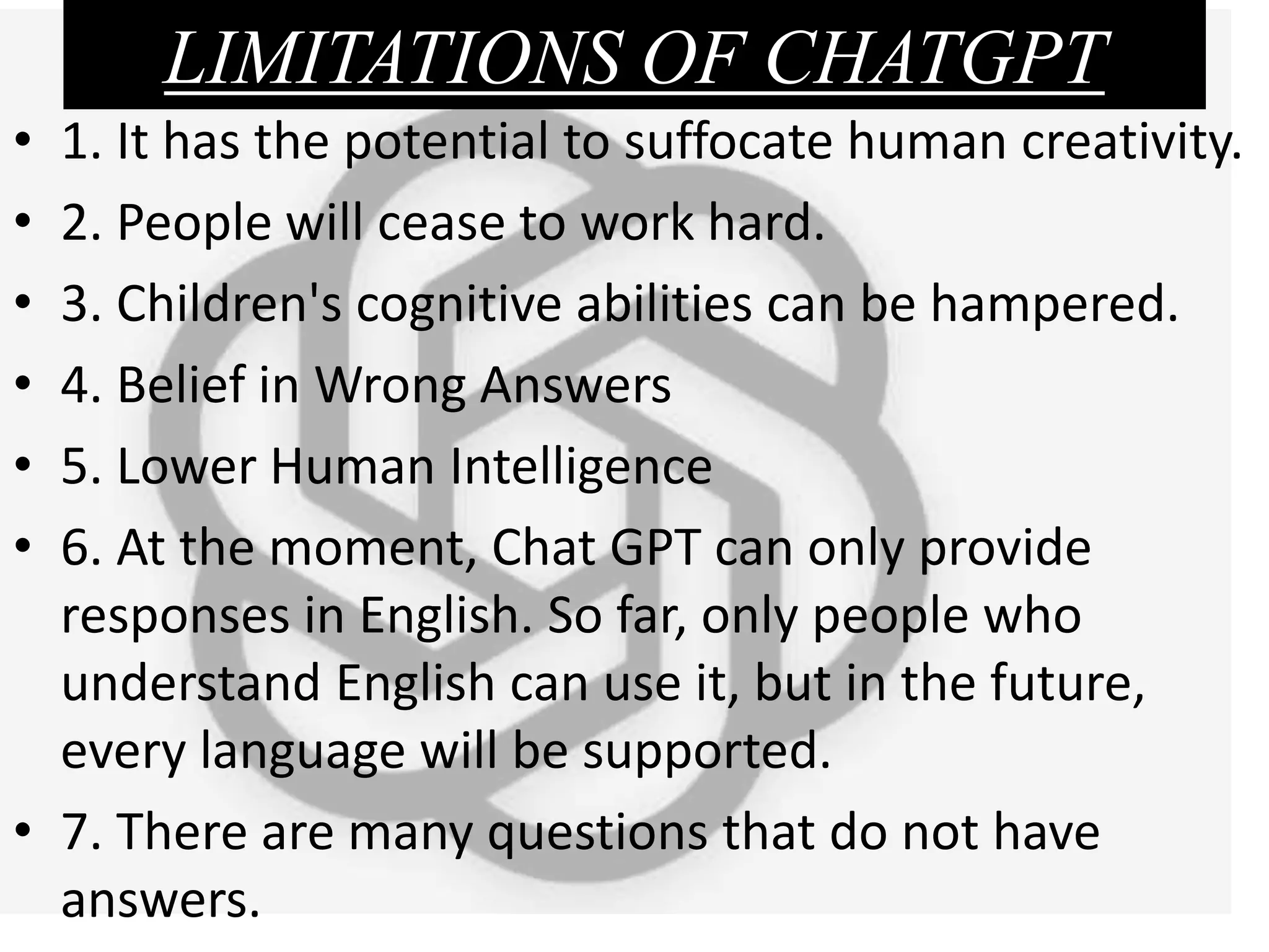 LIMITATIONS OF CHATGPT
• 1. It has the potential to suffocate human creativity.
• 2. People will cease to work hard.
• 3. Children's cognitive abilities can be hampered.
• 4. Belief in Wrong Answers
• 5. Lower Human Intelligence
• 6. At the moment, Chat GPT can only provide
responses in English. So far, only people who
understand English can use it, but in the future,
every language will be supported.
• 7. There are many questions that do not have
answers.
 