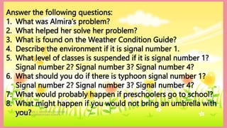 HEIZEL JADE A. MENDOZA, TEACHER 1
MARAHAN ELEMENTARY SCHOOL
Answer the following questions:
1. What was Almira’s problem?
2. What helped her solve her problem?
3. What is found on the Weather Condition Guide?
4. Describe the environment if it is signal number 1.
5. What level of classes is suspended if it is signal number 1?
Signal number 2? Signal number 3? Signal number 4?
6. What should you do if there is typhoon signal number 1?
Signal number 2? Signal number 3? Signal number 4?
7. What would probably happen if preschoolers go to school?
8. What might happen if you would not bring an umbrella with
you?
 