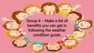 HEIZEL JADE A. MENDOZA, TEACHER 1
MARAHAN ELEMENTARY SCHOOL
Group 4 – Make a list of
benefits you can get in
following the weather
condition guide.
 