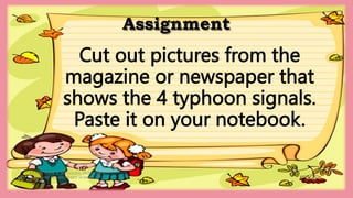 Assignment
HEIZEL JADE A. MENDOZA, TEACHER 1
MARAHAN ELEMENTARY SCHOOL
Cut out pictures from the
magazine or newspaper that
shows the 4 typhoon signals.
Paste it on your notebook.
 