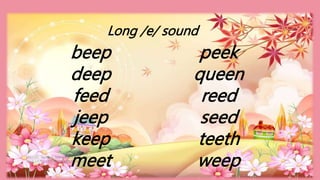HEIZEL JADE A. MENDOZA, TEACHER 1
MARAHAN ELEMENTARY SCHOOL
beep
deep
feed
jeep
keep
meet
peek
queen
reed
seed
teeth
weep
Long /e/ sound
 