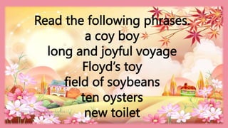 HEIZEL JADE A. MENDOZA, TEACHER 1
MARAHAN ELEMENTARY SCHOO
Read the following phrases.
a coy boy
long and joyful voyage
Floyd’s toy
field of soybeans
ten oysters
new toilet
 