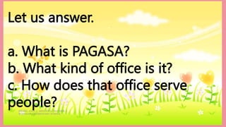 HEIZEL JADE A. MENDOZA, TEACHER 1
MARAHAN ELEMENTARY SCHOOL
Let us answer.
a. What is PAGASA?
b. What kind of office is it?
c. How does that office serve
people?
 