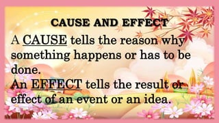 CAUSE AND EFFECT
HEIZEL JADE A. MENDOZA, TEACHER 1
MARAHAN ELEMENTARY SCHOOL
A CAUSE tells the reason why
something happens or has to be
done.
An EFFECT tells the result or
effect of an event or an idea.
 