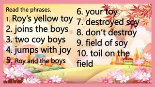 HEIZEL JADE A. MENDOZA, TEACHER 1
MARAHAN ELEMENTARY SCHOOL
Read the phrases.
1. Roy’s yellow toy
2. joins the boys
3. two coy boys
4. jumps with joy
5. Roy and the boys
6. your toy
7. destroyed soy
8. don’t destroy
9. field of soy
10. toil on the
field
 