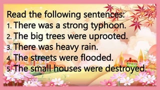 HEIZEL JADE A. MENDOZA, TEACHER 1
MARAHAN ELEMENTARY SCHOOL
Read the following sentences:
1. There was a strong typhoon.
2. The big trees were uprooted.
3. There was heavy rain.
4. The streets were flooded.
5. The small houses were destroyed.
 