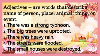 HEIZEL JADE A. MENDOZA, TEACHER 1
MARAHAN ELEMENTARY SCHOOL
Adjectives – are words that describe
name of person, place, animal, thing, or
event.
1. There was a strong typhoon.
2. The big trees were uprooted.
3. There was heavy rain.
4. The streets were flooded.
5. The small houses were destroyed.
 