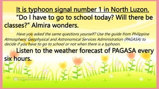 HEIZEL JADE A. MENDOZA, TEACHER 1
MARAHAN ELEMENTARY SCHOOL
It is typhoon signal number 1 in North Luzon.
“Do I have to go to school today? Will there be
classes?” Almira wonders.
Have you asked the same questions yourself? Use the guide from Philippine
Atmospheric Geophysical and Astronomical Services Administration (PAGASA) to
decide if you have to go to school or not when there is a typhoon.
Listen to the weather forecast of PAGASA every
six hours.
 