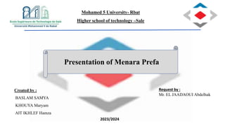 Presentation of Menara Prefa
Created by :
BASLAM SAMYA
KHOUYA Maryam
AIT IKHLEF Hamza
Request by :
Mr. EL JAADAOUI Abdelhak
Mohamed 5 University- Rbat
Higher school of technology –Sale
2023/2024
 