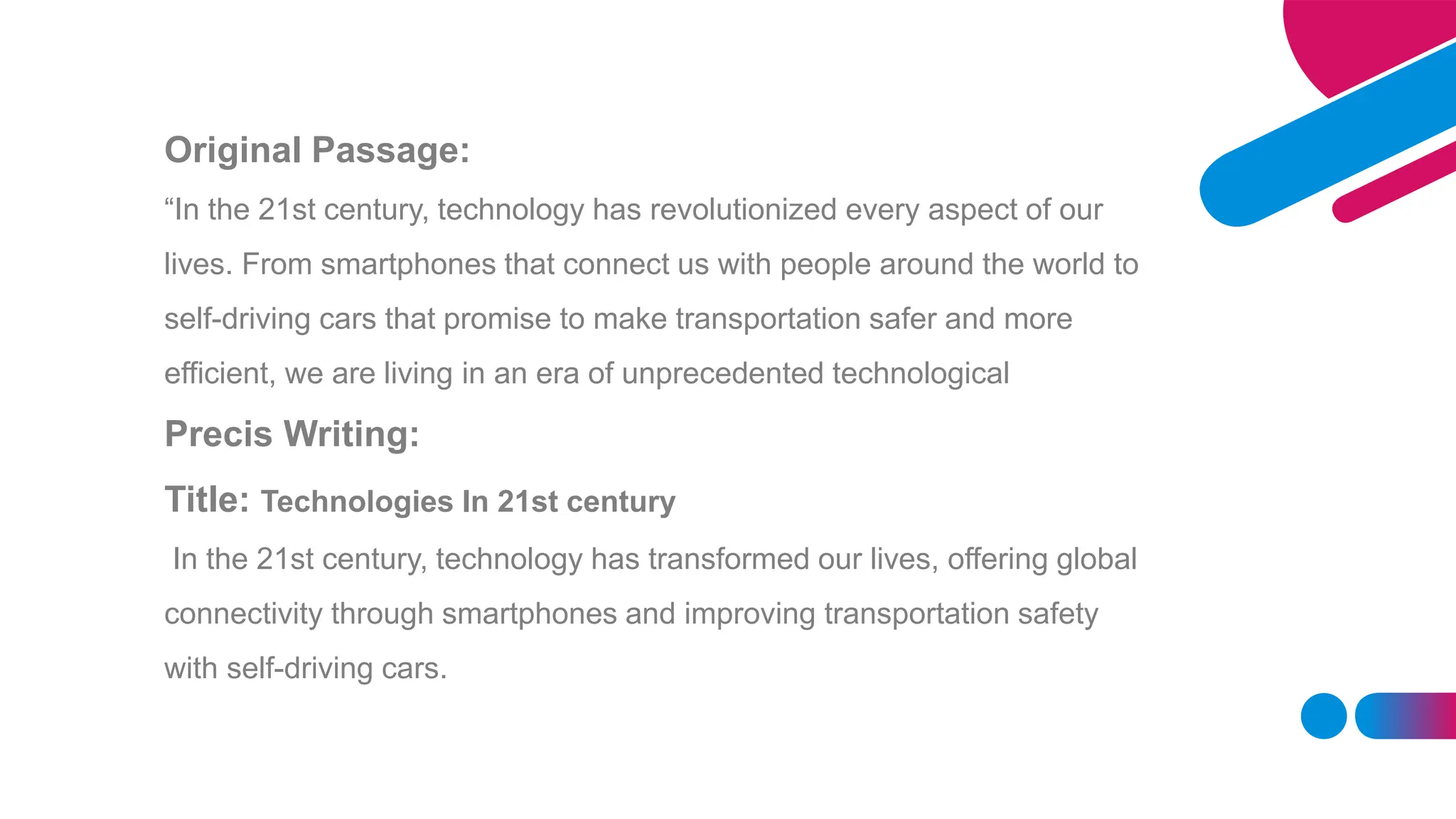 Original Passage:
“In the 21st century, technology has revolutionized every aspect of our
lives. From smartphones that connect us with people around the world to
self-driving cars that promise to make transportation safer and more
efficient, we are living in an era of unprecedented technological
Precis Writing:
Title: Technologies In 21st century
In the 21st century, technology has transformed our lives, offering global
connectivity through smartphones and improving transportation safety
with self-driving cars.
 