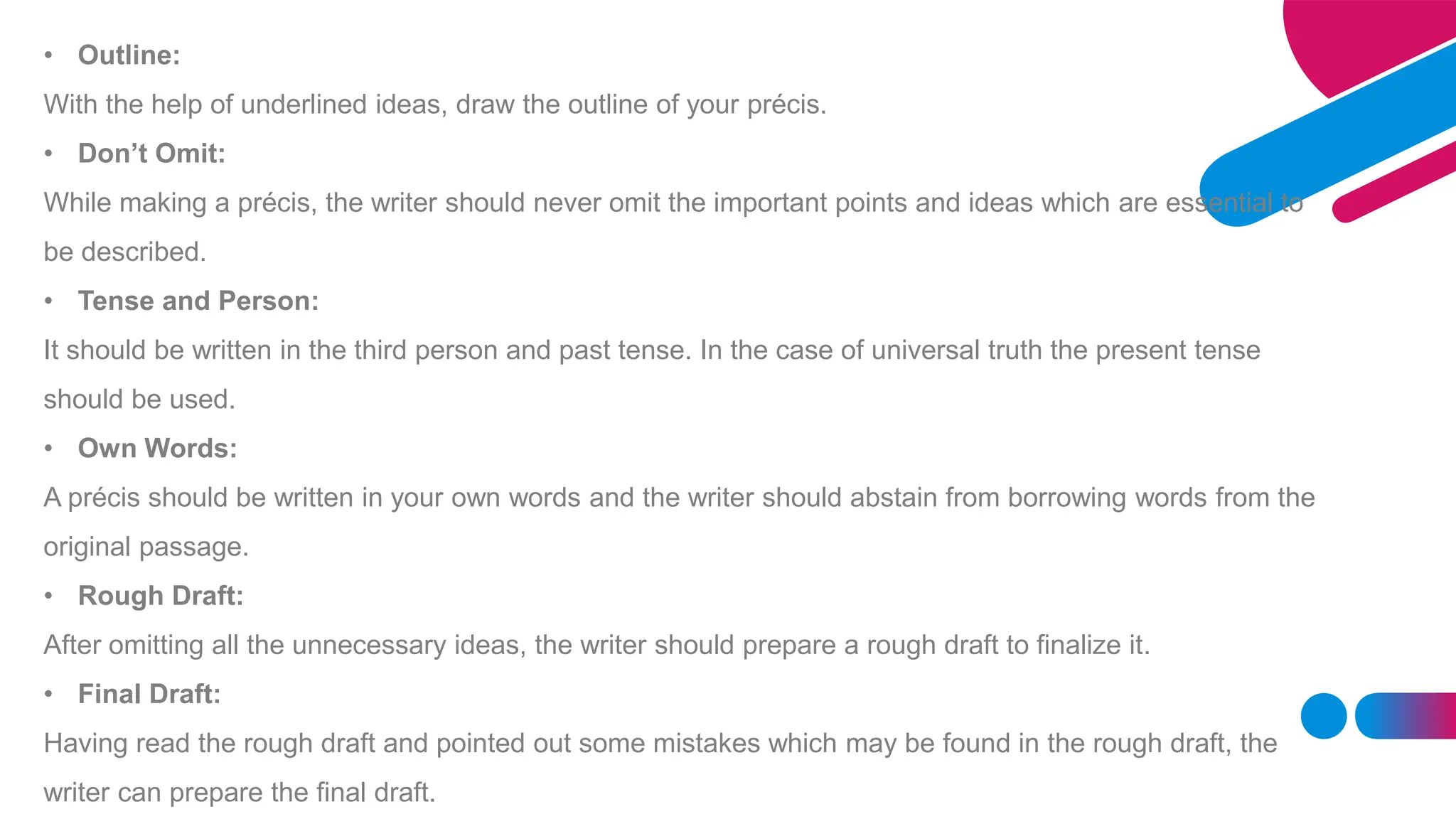 • Outline:
With the help of underlined ideas, draw the outline of your précis.
• Don’t Omit:
While making a précis, the writer should never omit the important points and ideas which are essential to
be described.
• Tense and Person:
It should be written in the third person and past tense. In the case of universal truth the present tense
should be used.
• Own Words:
A précis should be written in your own words and the writer should abstain from borrowing words from the
original passage.
• Rough Draft:
After omitting all the unnecessary ideas, the writer should prepare a rough draft to finalize it.
• Final Draft:
Having read the rough draft and pointed out some mistakes which may be found in the rough draft, the
writer can prepare the final draft.
 