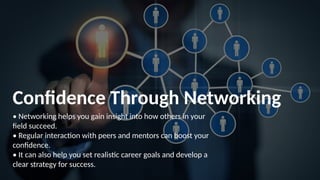 Confidence Through Networking
• Networking helps you gain insight into how others in your
field succeed.
• Regular interaction with peers and mentors can boost your
confidence.
• It can also help you set realistic career goals and develop a
clear strategy for success.
 