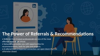 The Power of Referrals & Recommendations
• Referrals from trusted professionals are one of the most
effective ways to get ahead.
• Networking provides you with opportunities for
recommendations, both for jobs and projects.
• A referral from a respected connection can open doors that are
otherwise closed.
 