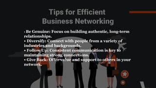 • Be Genuine: Focus on building authentic, long-term
relationships.
• Diversify: Connect with people from a variety of
industries and backgrounds.
• Follow Up: Consistent communication is key to
maintaining strong connections.
• Give Back: Offer value and support to others in your
network.
 