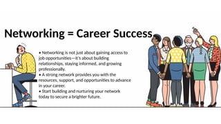 Networking = Career Success
• Networking is not just about gaining access to
job opportunities—it’s about building
relationships, staying informed, and growing
professionally.
• A strong network provides you with the
resources, support, and opportunities to advance
in your career.
• Start building and nurturing your network
today to secure a brighter future.
 